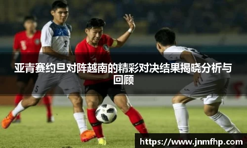 亚青赛约旦对阵越南的精彩对决结果揭晓分析与回顾